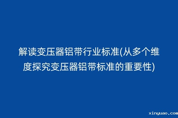 解读变压器铝带行业标准(从多个维度探究变压器铝带标准的重要性)