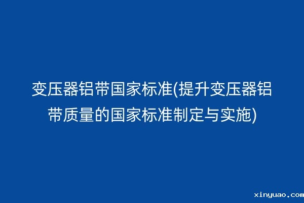 变压器铝带**标准(提升变压器铝带质量的**标准制定与实施)