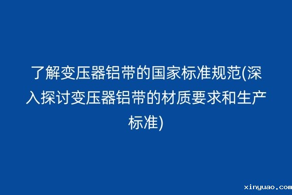 了解变压器铝带的**标准规范(深入探讨变压器铝带的材质要求和生产标准)