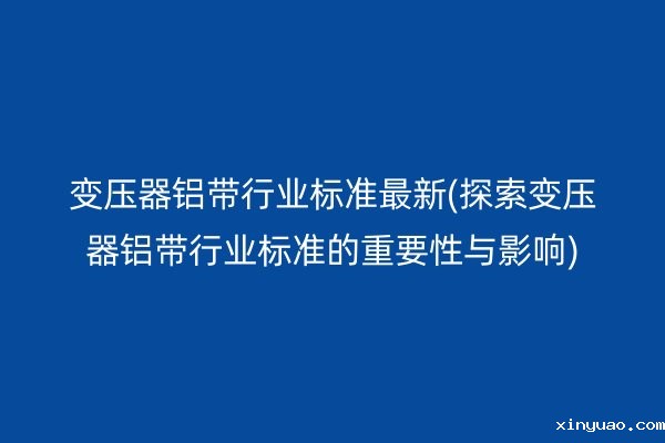 变压器铝带行业标准*新(探索变压器铝带行业标准的重要性与影响)